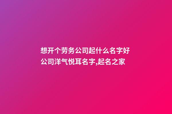 想开个劳务公司起什么名字好 公司洋气悦耳名字,起名之家-第1张-公司起名-玄机派